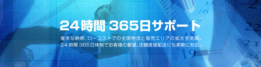 24時間365日サポート　確実な納期、ローコストでの全国物流と販売エリアの拡大を実現。24時間365日体制でお客様の要望、店舗直接配送にも柔軟に対応。